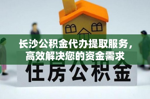会东长沙公积金代办提取服务，高效解决您的资金需求