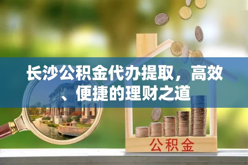 会东长沙公积金代办提取，高效、便捷的理财之道