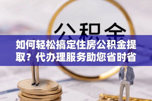 会东如何轻松搞定住房公积金提取？代办理服务助您省时省力