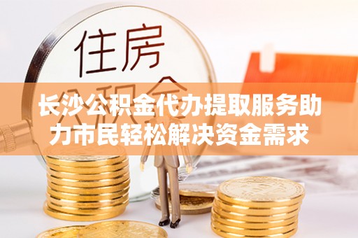 会东长沙公积金代办提取服务助力市民轻松解决资金需求