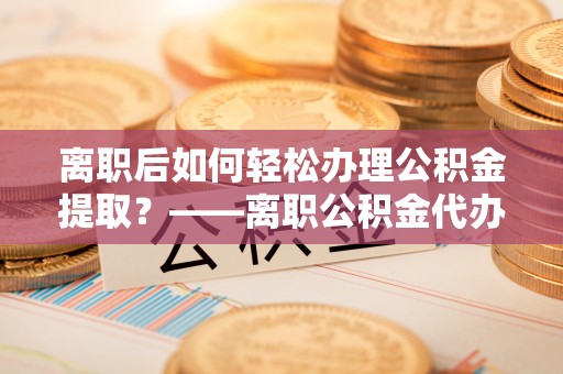 会东离职后如何轻松办理公积金提取？——离职公积金代办提取服务详解