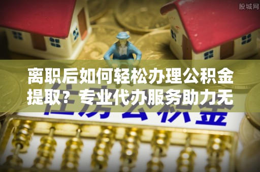 会东离职后如何轻松办理公积金提取？专业代办服务助力无忧