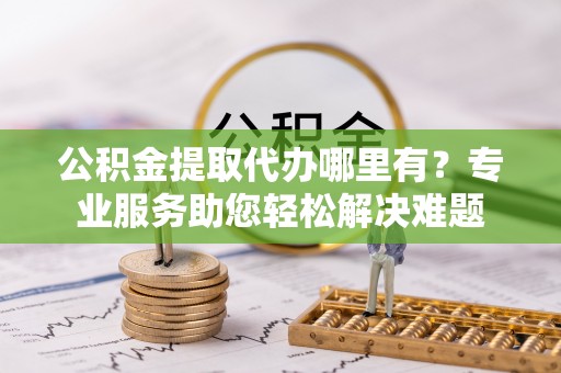 会东公积金提取代办哪里有？专业服务助您轻松解决难题