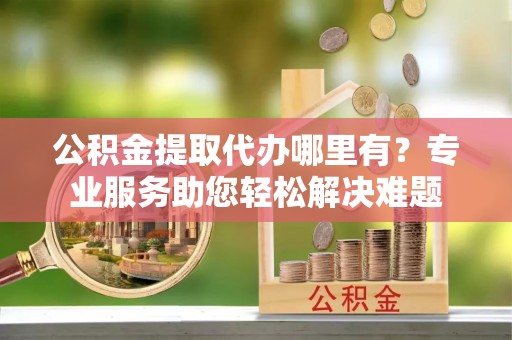 会东公积金提取代办哪里有？专业服务助您轻松解决难题