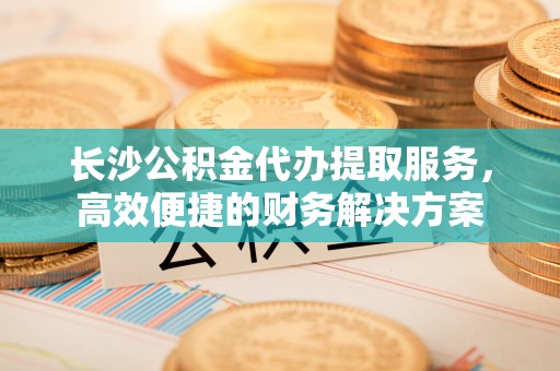 会东长沙公积金代办提取服务，高效便捷的财务解决方案