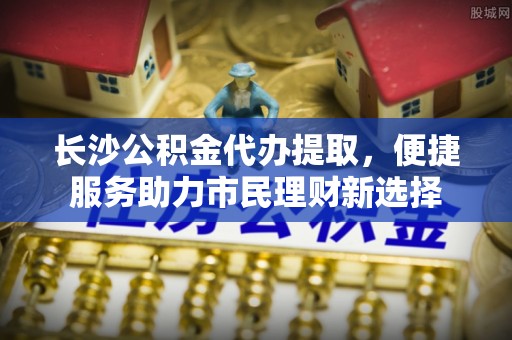 会东长沙公积金代办提取，便捷服务助力市民理财新选择