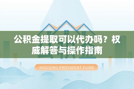 会东公积金提取可以代办吗？权威解答与操作指南